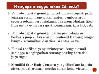Mengapa menggunakan Edmodo?
6. Edmodo dapat digunakan untuk diskusi seperti pada
jejaring sosial, menyajikan materi pembelajaran
seperti sebuah perpustakaan, dan menyediakan fitur-
fitur untuk evaluasi seperti penugasan, kuis PG, dsb.
7. Edmodo dapat digunakan dalam pembelajaran
berbasis projek, dan student-centered learning dengan
banyak komunikasi dan diskusi antar siswa.
8. Fungsi notifikasi yang terintegrasi dengan email
sehingga mengingatkan tentang posting baru dan
juga tugas.
9. Memiliki fitur Badge/lencana yang diberikan kepada
siswa sesuai prestasi mereka dalam kelas virtual.
 