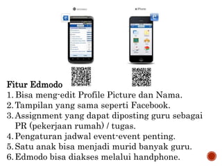 Fitur Edmodo
1. Bisa meng-edit Profile Picture dan Nama.
2.Tampilan yang sama seperti Facebook.
3.Assignment yang dapat diposting guru sebagai
PR (pekerjaan rumah) / tugas.
4.Pengaturan jadwal event-event penting.
5.Satu anak bisa menjadi murid banyak guru.
6.Edmodo bisa diakses melalui handphone.
 