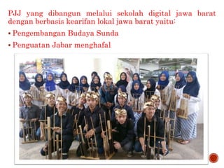 PJJ JAWA BARAT BERBASIS
KEARIFAN LOKAL
PJJ yang dibangun melalui sekolah digital jawa barat
dengan berbasis kearifan lokal jawa barat yaitu:
 Pengembangan Budaya Sunda
 Penguatan Jabar menghafal
 