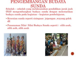 PENGEMBANGAN BUDAYA
SUNDA
Sekolah – sekolah yang melaksanakan pendidikan jarak jauh
(PJJ) mengembangkan budaya sunda dengan melestarikan
budaya sunda pada kegiatan – kegiatan pembelajaran.
 Kesenian sunda seperti sisingaan jaipongan ,wayang golek
dll
 Penanaman Nilai- Nilai Budaya Sunda seperti ; silih asah,
silih asih, silih asuh
 