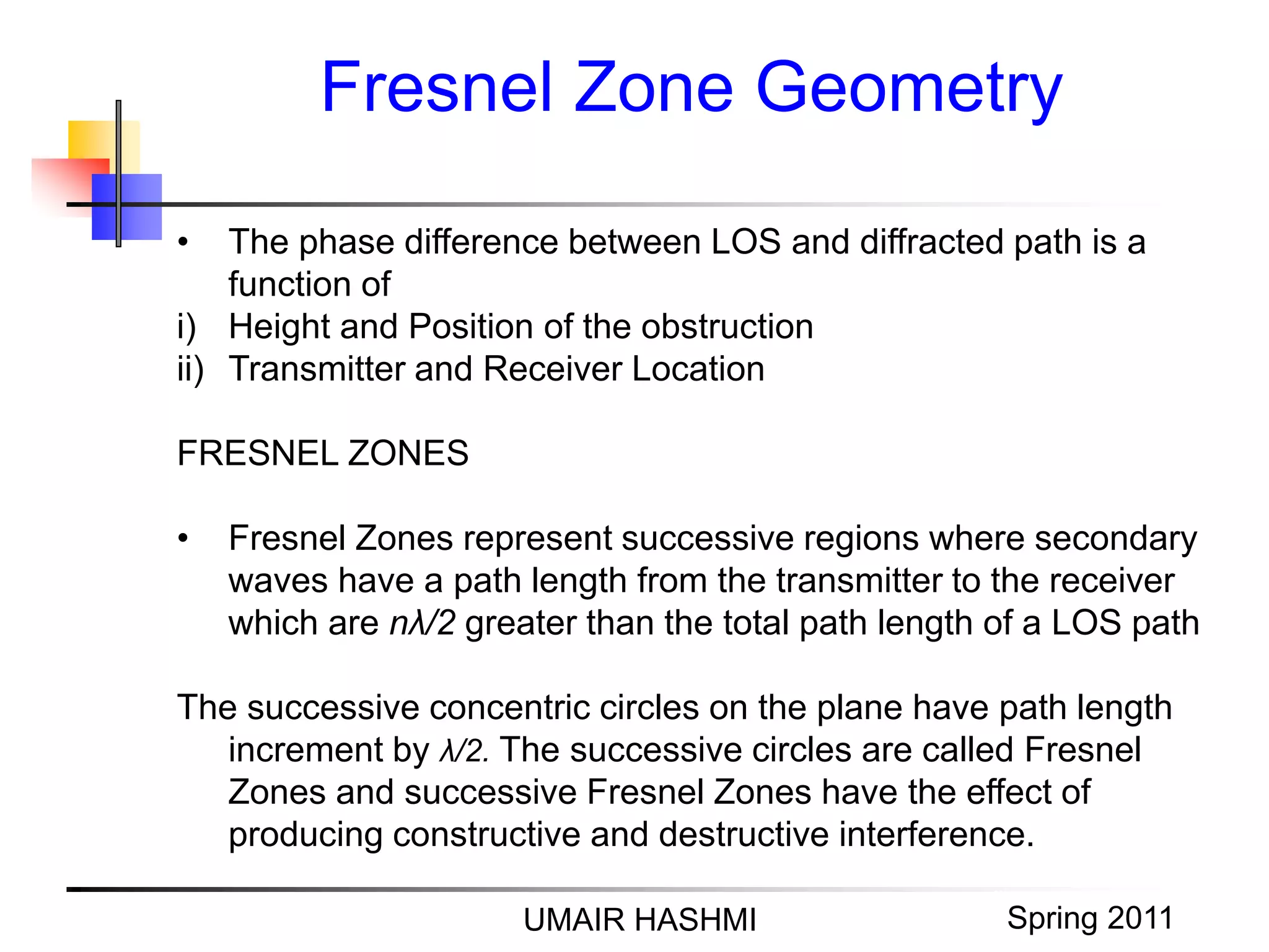 M. Junaid Mughal 2006
Fresnel Zone Geometry
UMAIR HASHMI Spring 2011
• The phase difference between LOS and diffracted path is a
function of
i) Height and Position of the obstruction
ii) Transmitter and Receiver Location
FRESNEL ZONES
• Fresnel Zones represent successive regions where secondary
waves have a path length from the transmitter to the receiver
which are nλ/2 greater than the total path length of a LOS path
The successive concentric circles on the plane have path length
increment by λ/2. The successive circles are called Fresnel
Zones and successive Fresnel Zones have the effect of
producing constructive and destructive interference.
 