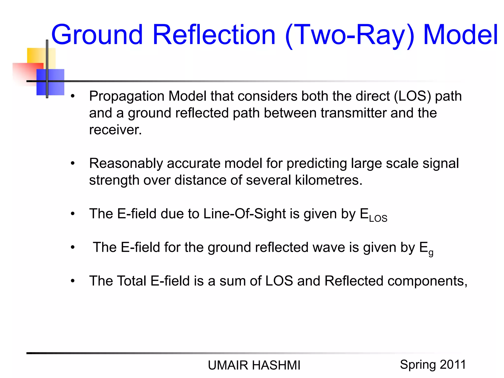 M. Junaid Mughal 2006
Ground Reflection (Two-Ray) Model
UMAIR HASHMI Spring 2011
• Propagation Model that considers both the direct (LOS) path
and a ground reflected path between transmitter and the
receiver.
• Reasonably accurate model for predicting large scale signal
strength over distance of several kilometres.
• The E-field due to Line-Of-Sight is given by ELOS
• The E-field for the ground reflected wave is given by Eg
• The Total E-field is a sum of LOS and Reflected components,
 