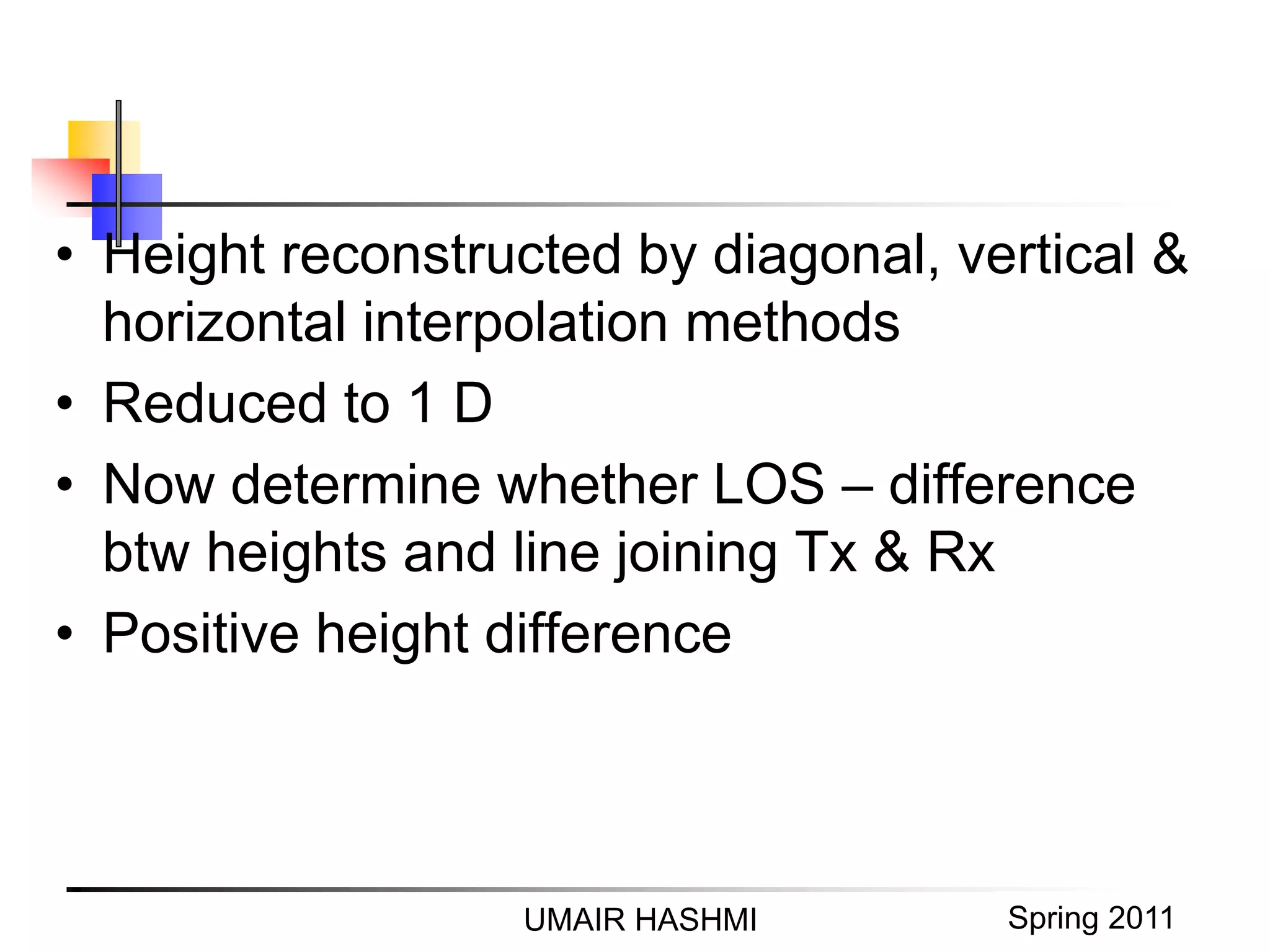 M. Junaid Mughal 2006UMAIR HASHMI Spring 2011
• Height reconstructed by diagonal, vertical &
horizontal interpolation methods
• Reduced to 1 D
• Now determine whether LOS – difference
btw heights and line joining Tx & Rx
• Positive height difference
 