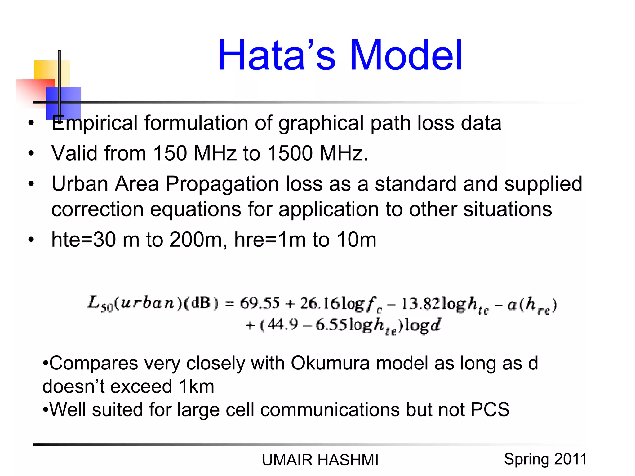 M. Junaid Mughal 2006
Hata’s Model
UMAIR HASHMI Spring 2011
• Empirical formulation of graphical path loss data
• Valid from 150 MHz to 1500 MHz.
• Urban Area Propagation loss as a standard and supplied
correction equations for application to other situations
• hte=30 m to 200m, hre=1m to 10m
•Compares very closely with Okumura model as long as d
doesn’t exceed 1km
•Well suited for large cell communications but not PCS
 