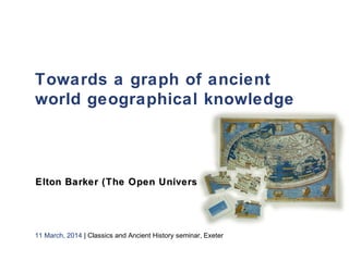 Towards a graph of ancient
world geographical knowledge
 
Elton Barker (The Open University)Elton Barker (The Open University)
11 March, 2014 | Classics and Ancient History seminar, Exeter
 