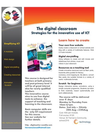 Information Technology Solutions



                                            The digital classroom
                                      Strategies for the innovative use of ICT

                                                                Learn how to create:
  Simplifying ICT
                                                                Your own free website.
                                                                Easily create a classroom or school website and
                                                                blog with a variety of multimedia features. Web
  4 modules                                                     2.0 tools included.

                                                                Digital storytelling
  Web design                                                    Using software to create and edit movies and
                                                                slideshows from photos, music and
                                                                videos in your classroom .

  Digital storytelling                                          Resources as a teaching tool
                                                                Create innovative resources such as flash cards,
                                                                keywords,wikis,quizlets for literacy,
  Creating resources                                            numeracy ,mind mapping etc. Be able to convert
                                                                files easily into suitable formats to a variety of
                                This course is designed for     useful multimedia formats.
                                teachers at both primary
  Animation                     and post-primary level. It      Scratch for beginners
  Scratch                       will be of great interest       Design interactive stories, animations, using a
                                also for newly qualified        simple computer programme. Students can learn
                                teachers.                       to think creatively, reason systematically and
                                                                work collaboratively.
                                This innovative course
                                aims to use free digital        The course will be delivered
                                tools to enhance the                    4
                                                                over days.
                                support of teaching and         Monday to Thursday from
                                learning in the classroom.      10am to1pm.
                                                                Dates: 2nd July — 5thJuly
                                Basic computer skills are             20th Aug —23thAug
                                the only ICT requirement        Cost: €40 per module.
                                for this course.                Full course: €120
                                See our website for             Venue: St Tiernan’s Community
                                further details.                school,D16
http://digiteacher.weebly.com                                                                technology
                                http://digiteacher.weebly.com
                                tiernanscience@hotmail.com
 
