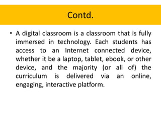 Contd.
• A digital classroom is a classroom that is fully
immersed in technology. Each students has
access to an Internet connected device,
whether it be a laptop, tablet, ebook, or other
device, and the majority (or all of) the
curriculum is delivered via an online,
engaging, interactive platform.
 