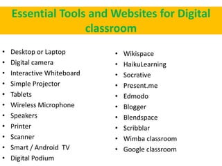 Essential Tools and Websites for Digital
classroom
• Desktop or Laptop
• Digital camera
• Interactive Whiteboard
• Simple Projector
• Tablets
• Wireless Microphone
• Speakers
• Printer
• Scanner
• Smart / Android TV
• Digital Podium
• Wikispace
• HaikuLearning
• Socrative
• Present.me
• Edmodo
• Blogger
• Blendspace
• Scribblar
• Wimba classroom
• Google classroom
 