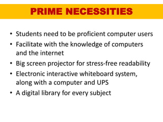 PRIME NECESSITIES
• Students need to be proficient computer users
• Facilitate with the knowledge of computers
and the internet
• Big screen projector for stress-free readability
• Electronic interactive whiteboard system,
along with a computer and UPS
• A digital library for every subject
 