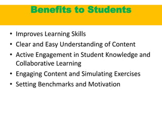 Benefits to Students
• Improves Learning Skills
• Clear and Easy Understanding of Content
• Active Engagement in Student Knowledge and
Collaborative Learning
• Engaging Content and Simulating Exercises
• Setting Benchmarks and Motivation
 
