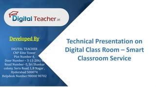 Technical Presentation on
Digital Class Room – Smart
Classroom Service
Developed By
DIGITAL TEACHER
CNP Elite Tower
Plot Number 4,
Door Number – 3-11-206/4,
Road Number -5, Sri Shankar
colony, Seris Road, L.B Nagar ,
Hyderabad 500074
Helpdesk Number:90000 90702
 