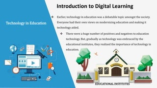  Earlier, technology in education was a debatable topic amongst the society.
Everyone had their own views on modernizing education and making it
technology aided.
 There were a huge number of positives and negatives to education
technology. But, gradually as technology was embraced by the
educational institutes, they realized the importance of technology in
education.
Technology in Education
EDUCATIONAL INSTITUTES
Introduction to Digital Learning
 
