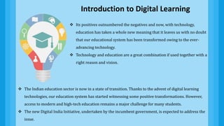  The Indian education sector is now in a state of transition. Thanks to the advent of digital learning
technologies, our education system has started witnessing some positive transformations. However,
access to modern and high-tech education remains a major challenge for many students.
 The new Digital India Initiative, undertaken by the incumbent government, is expected to address the
issue.
 Its positives outnumbered the negatives and now, with technology,
education has taken a whole new meaning that it leaves us with no doubt
that our educational system has been transformed owing to the ever-
advancing technology.
 Technology and education are a great combination if used together with a
right reason and vision.
Introduction to Digital Learning
 