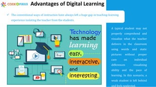 Advantages of Digital Learning
A typical student may not
properly comprehend and
visualize what the teacher
delivers in the classroom
using words and static
pictures without proper
care on individual
differences visualizing
ability and the pace of
learning. In this scenario, a
weak student is left behind
and feels neglected.
 The conventional ways of instruction have always left a huge gap in teaching-learning
experience isolating the teacher from the students.
 
