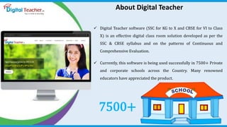About Digital TeacherAbout Digital Teacher
 Digital Teacher software (SSC for KG to X and CBSE for VI to Class
X) is an effective digital class room solution developed as per the
SSC & CBSE syllabus and on the patterns of Continuous and
Comprehensive Evaluation.
 Currently, this software is being used successfully in 7500+ Private
and corporate schools across the Country. Many renowned
educators have appreciated the product.
7500+
 