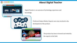 Digital Teacher is an outcome of technology, experience and
knowledge.
The product has been reviewed and vetted by
the experts in the field.
Proficient Subject Matter Experts were also involved in the
development of the product.
About Digital Teacher
 