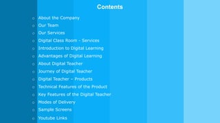 o About the Company
Contents
o Our Team
o Our Services
o Digital Class Room - Services
o Introduction to Digital Learning
o Advantages of Digital Learning
o About Digital Teacher
o Journey of Digital Teacher
o Digital Teacher – Products
o Technical Features of the Product
o Key Features of the Digital Teacher
o Modes of Delivery
o Sample Screens
o Youtube Links
 