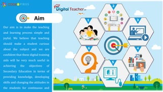 Our aim is to make the teaching
and learning process simple and
joyful. We believe that teaching
should make a student curious
about the subject and we are
confident that these digital training
aids will be very much useful in
achieving the objectives of
Secondary Education in terms of
providing knowledge, developing
skills and changing the attitudes in
the students for continuous and
1
2
3
4
5
6
Aim
 
