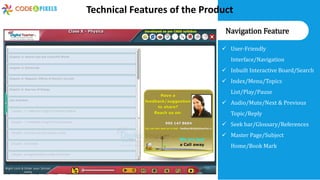 User-Friendly
Interface/Navigation
 Inbuilt Interactive Board/Search
 Index/Menu/Topics
List/Play/Pause
 Audio/Mute/Next & Previous
Topic/Reply
 Seek bar/Glossary/References
 Master Page/Subject
Home/Book Mark
Navigation Feature
Technical Features of the Product
 