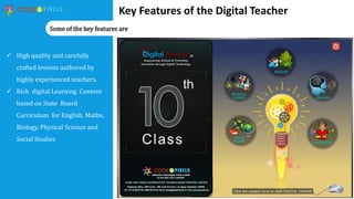  High quality and carefully
crafted lessons authored by
highly experienced teachers.
 Rich digital Learning Content
based on State Board
Curriculum for English, Maths,
Biology, Physical Science and
Social Studies
Key Features of the Digital Teacher
Some of the key features are
 