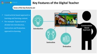Key Features of the Digital Teacher
 Constructivist based approach to
learning and learning content.
 For example: Typical unit is
divided into Introduction,
Instruction and Evaluation
approach to learning
Some of the key features are
Constructivist
Based
Approach
Introduction
Instruction
Evaluation
 