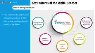 Key Features of the Digital Teacher
 The content of the subject under
Instruction section is divided
into several types based on the
nature of the subject.
Some of the key features are
Concept Model
Or Activity
Laws or
Principles
Theory or
Lab
Activity
Uses or
Applications
Derivation or
Numerical
Problems
 