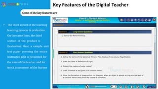 Key Features of the Digital Teacher
 The third aspect of the teaching
learning process is evaluation.
On the same lines, the third
section of the product is
Evaluation. Hear, a sample unit
test paper covering the entire
instructed unit is presented for
the ease of the teacher and for
mock assessment of the learner
Some of the key features are
 