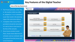 Key Features of the Digital Teacher
 The Product presents a Unit Plan
to the teachers which can either
be adopted as it is or customized
as per their needs in the planning
stage of the instruction delivery
 A template of the Lesson Plan is
provided to break the instructions
of a unit at class to class level on
the lines of the unit plan
 Every lesson includes Lesson
Plans, clearly stated objectives for
scholastic and non-scholastic skills
to be gained from that lesson and
Lesson Summary
Some of the key features are
 