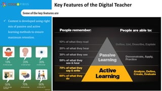 Key Features of the Digital Teacher
 Content is developed using right
mix of passive and active
learning methods to ensure
maximum retention.
Some of the key features are
 