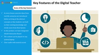 Key Features of the Digital Teacher
 In every lesson concrete ideas from
real life scenarios are introduced
before arriving at the abstract
concepts so that students can built
on their existing knowledge and
slowly move from Rote System
 In this product, we have integrated
Inbuilt Interactive Board
 The content can be played on any
system/laptop.
 Clear audio with neutral accent
Some of the key features are
 