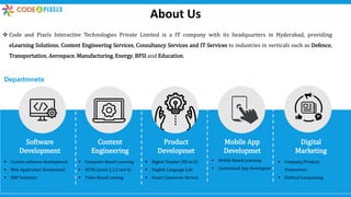 About Us
 Code and Pixels Interactive Technologies Private Limited is a IT company with its headquarters in Hyderabad, providing
eLearning Solutions, Content Engineering Services, Consultancy Services and IT Services to industries in verticals such as Defence,
Transportation, Aerospace, Manufacturing, Energy, BFSI and Education.
Software
Development
Content
Engineering
Product
Developmet
Mobile App
Developmet
Digital
Marketing
Departmnets
 Custom software development
 Web Application Develomnet
 ERP Solutions
 Computer Based Learning
 IETM (Level 1,2,3 and 4)
 Video Based Learnig
 Digital Teacher (KG to X)
 English Language Lab
 Smart Classroom Service
 Mobile Based Learning
 Customized App Developnet
 Company/Prodcut
Promotions
 Political Campaining
 