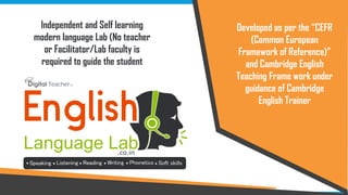 Independent and Self learning
modern language Lab (No teacher
or Facilitator/Lab faculty is
required to guide the student
Developed as per the “CEFR
(Common European
Framework of Reference)”
and Cambridge English
Teaching Frame work under
guidance of Cambridge
English Trainer
 