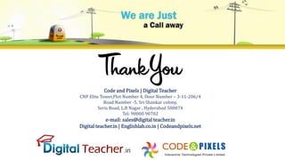 Code and Pixels | Digital Teacher
CNP Elite Tower,Plot Number 4, Door Number – 3-11-206/4
Road Number -5, Sri Shankar colony,
Seris Road, L.B Nagar , Hyderabad 500074
Tel: 90000 90702
e-mail: sales@digital teacher.in
Digital teacher.in | Englishlab.co.in | Codeandpixels.net
 