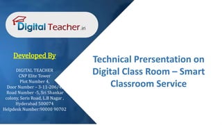 Technical Prersentation on
Digital Class Room – Smart
Classroom Service
Developed By
DIGITAL TEACHER
CNP Elite Tower
Plot Number 4,
Door Number – 3-11-206/4,
Road Number -5, Sri Shankar
colony, Seris Road, L.B Nagar ,
Hyderabad 500074
Helpdesk Number:90000 90702
 