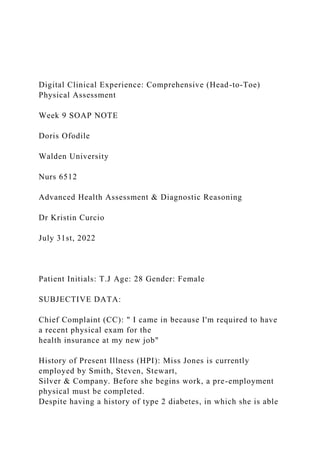 Digital Clinical Experience: Comprehensive (Head-to-Toe)
Physical Assessment
Week 9 SOAP NOTE
Doris Ofodile
Walden University
Nurs 6512
Advanced Health Assessment & Diagnostic Reasoning
Dr Kristin Curcio
July 31st, 2022
Patient Initials: T.J Age: 28 Gender: Female
SUBJECTIVE DATA:
Chief Complaint (CC): " I came in because I'm required to have
a recent physical exam for the
health insurance at my new job"
History of Present Illness (HPI): Miss Jones is currently
employed by Smith, Steven, Stewart,
Silver & Company. Before she begins work, a pre-employment
physical must be completed.
Despite having a history of type 2 diabetes, in which she is able
 