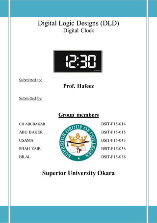 Digital Logic Designs (DLD)
Digital Clock
Submitted to:
Prof. Hafeez
Submitted by:
Group members
BSIT-F15-014CH ABUBAKAR
ABU BAKER BSIT-F15-015
USAMA BSIT-F15-043
SHAH ZAIB BSIT-F15-056
BILAL BSIT-F15-038
Superior University Okara
 