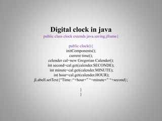 Digital clock in java
public class clock extends java.saving.jframe{
/**create new form clock**/
public clock(){
initComponents();
current time();
celender cal=new Gregorian Calender();
int second=cal.get(calender.SECONDE);
int minute=cal.get(calender.MINUTE);
int hour=cal.get(calender.HOUR);
jLabell.setText{“Time::“+hour+” “+minute+” “+second};
}
}
 