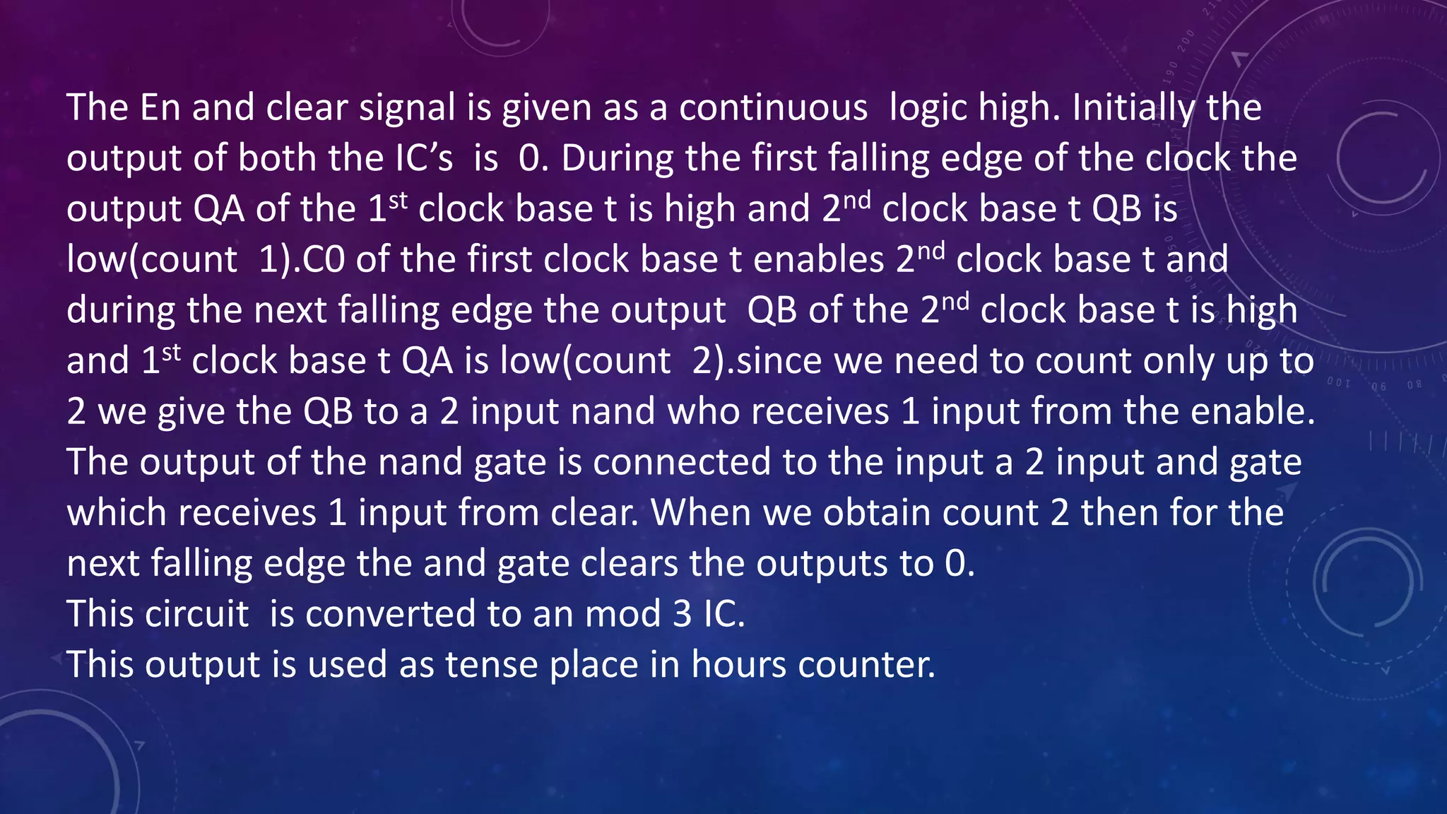 The En and clear signal is given as a continuous logic high. Initially the
output of both the IC’s is 0. During the first falling edge of the clock the
output QA of the 1st clock base t is high and 2nd clock base t QB is
low(count 1).C0 of the first clock base t enables 2nd clock base t and
during the next falling edge the output QB of the 2nd clock base t is high
and 1st clock base t QA is low(count 2).since we need to count only up to
2 we give the QB to a 2 input nand who receives 1 input from the enable.
The output of the nand gate is connected to the input a 2 input and gate
which receives 1 input from clear. When we obtain count 2 then for the
next falling edge the and gate clears the outputs to 0.
This circuit is converted to an mod 3 IC.
This output is used as tense place in hours counter.
 