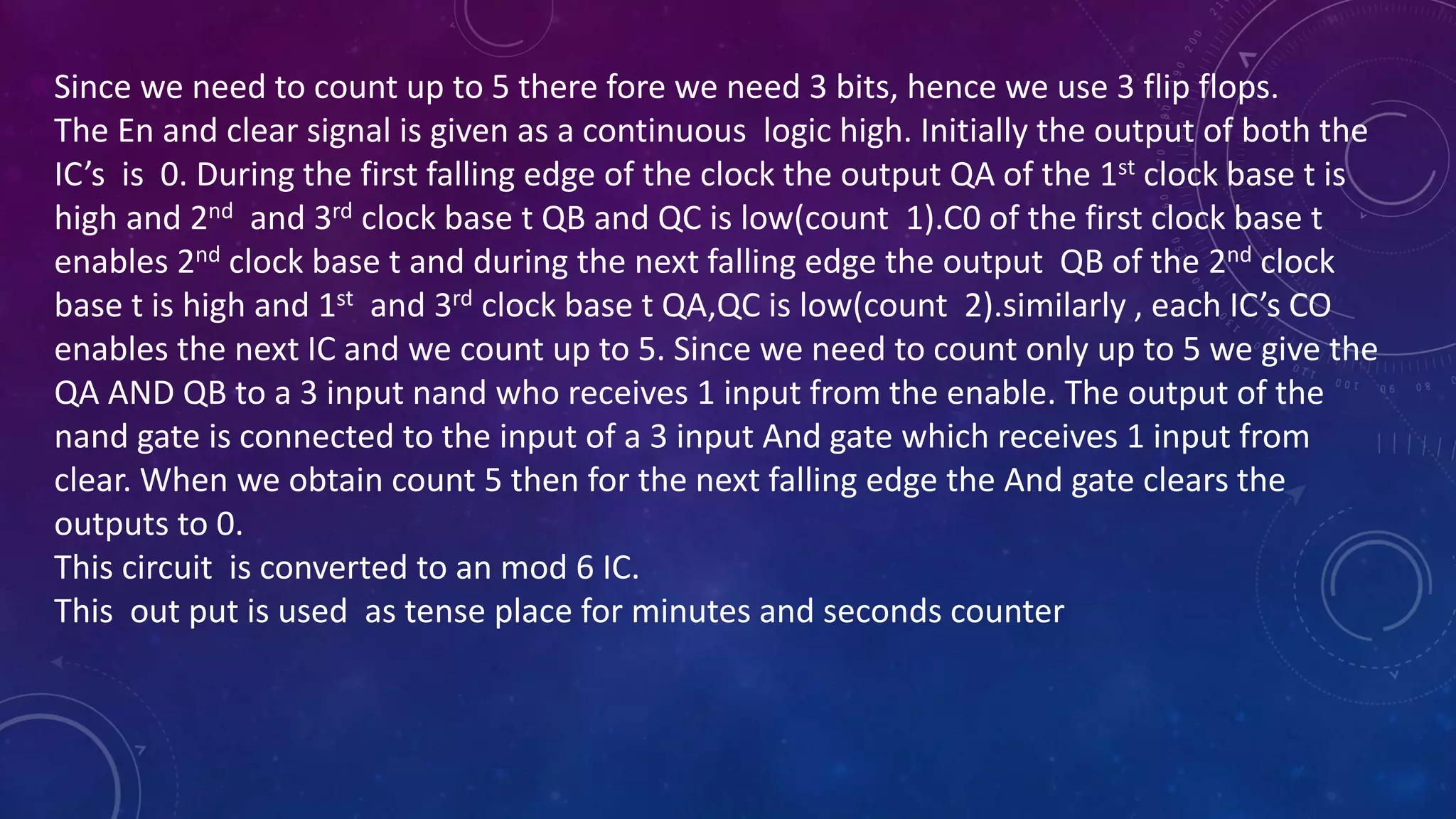 Since we need to count up to 5 there fore we need 3 bits, hence we use 3 flip flops.
The En and clear signal is given as a continuous logic high. Initially the output of both the
IC’s is 0. During the first falling edge of the clock the output QA of the 1st clock base t is
high and 2nd and 3rd clock base t QB and QC is low(count 1).C0 of the first clock base t
enables 2nd clock base t and during the next falling edge the output QB of the 2nd clock
base t is high and 1st and 3rd clock base t QA,QC is low(count 2).similarly , each IC’s CO
enables the next IC and we count up to 5. Since we need to count only up to 5 we give the
QA AND QB to a 3 input nand who receives 1 input from the enable. The output of the
nand gate is connected to the input of a 3 input And gate which receives 1 input from
clear. When we obtain count 5 then for the next falling edge the And gate clears the
outputs to 0.
This circuit is converted to an mod 6 IC.
This out put is used as tense place for minutes and seconds counter
 