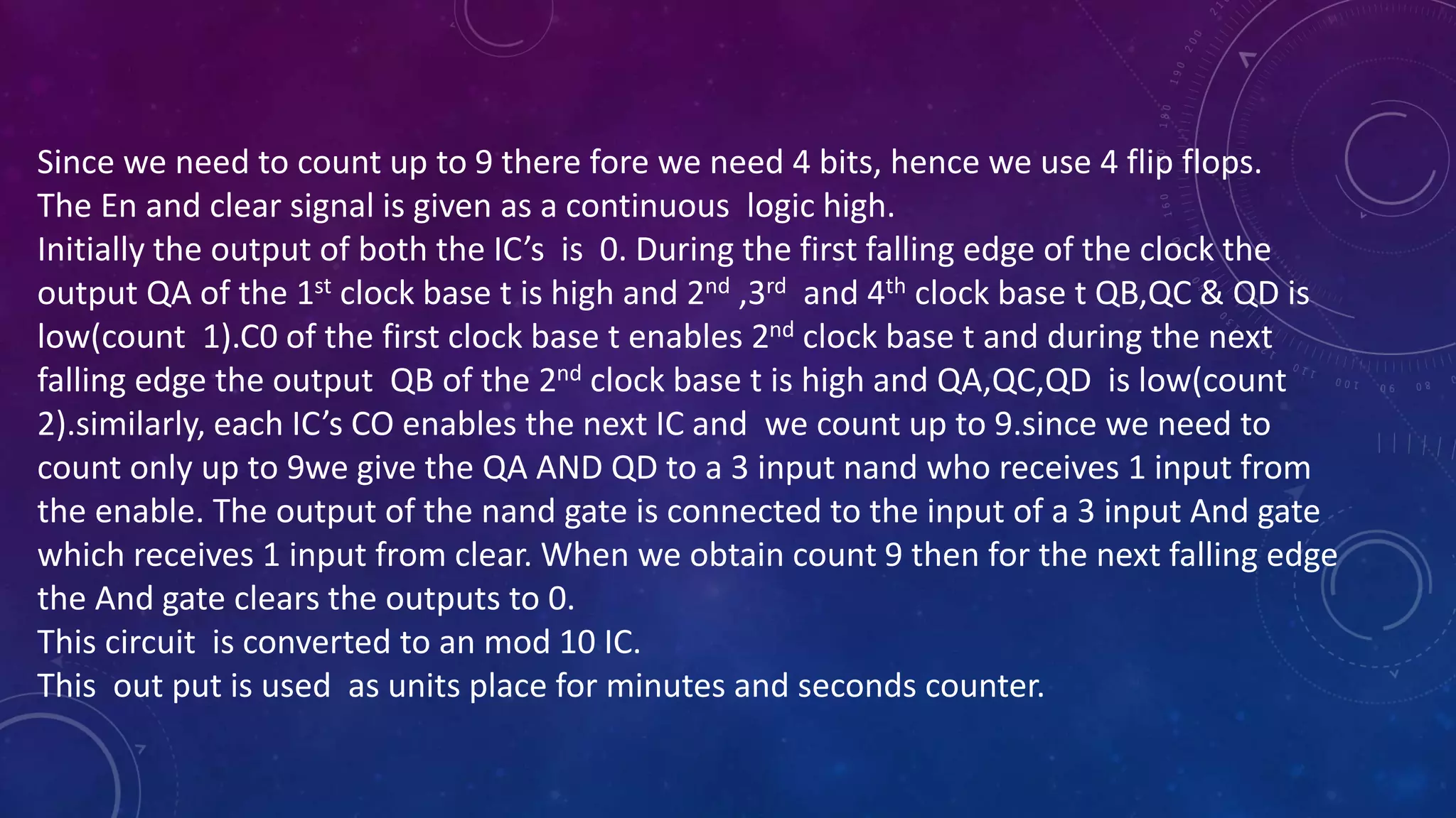 Since we need to count up to 9 there fore we need 4 bits, hence we use 4 flip flops.
The En and clear signal is given as a continuous logic high.
Initially the output of both the IC’s is 0. During the first falling edge of the clock the
output QA of the 1st clock base t is high and 2nd ,3rd and 4th clock base t QB,QC & QD is
low(count 1).C0 of the first clock base t enables 2nd clock base t and during the next
falling edge the output QB of the 2nd clock base t is high and QA,QC,QD is low(count
2).similarly, each IC’s CO enables the next IC and we count up to 9.since we need to
count only up to 9we give the QA AND QD to a 3 input nand who receives 1 input from
the enable. The output of the nand gate is connected to the input of a 3 input And gate
which receives 1 input from clear. When we obtain count 9 then for the next falling edge
the And gate clears the outputs to 0.
This circuit is converted to an mod 10 IC.
This out put is used as units place for minutes and seconds counter.
 
