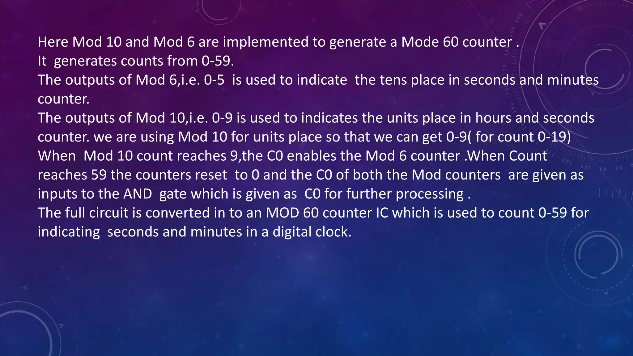 Here Mod 10 and Mod 6 are implemented to generate a Mode 60 counter .
It generates counts from 0-59.
The outputs of Mod 6,i.e. 0-5 is used to indicate the tens place in seconds and minutes
counter.
The outputs of Mod 10,i.e. 0-9 is used to indicates the units place in hours and seconds
counter. we are using Mod 10 for units place so that we can get 0-9( for count 0-19)
When Mod 10 count reaches 9,the C0 enables the Mod 6 counter .When Count
reaches 59 the counters reset to 0 and the C0 of both the Mod counters are given as
inputs to the AND gate which is given as C0 for further processing .
The full circuit is converted in to an MOD 60 counter IC which is used to count 0-59 for
indicating seconds and minutes in a digital clock.
 