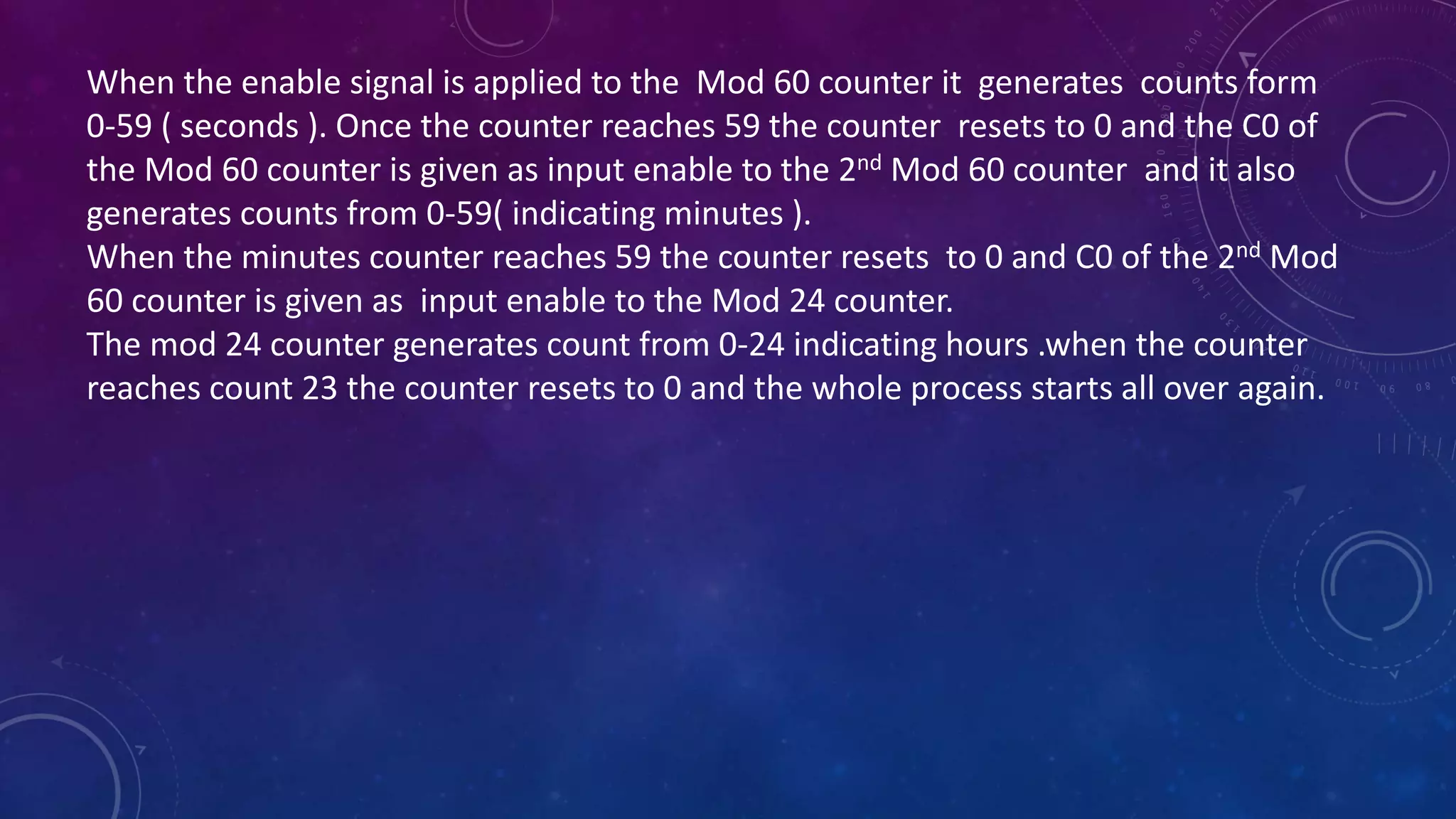 When the enable signal is applied to the Mod 60 counter it generates counts form
0-59 ( seconds ). Once the counter reaches 59 the counter resets to 0 and the C0 of
the Mod 60 counter is given as input enable to the 2nd Mod 60 counter and it also
generates counts from 0-59( indicating minutes ).
When the minutes counter reaches 59 the counter resets to 0 and C0 of the 2nd Mod
60 counter is given as input enable to the Mod 24 counter.
The mod 24 counter generates count from 0-24 indicating hours .when the counter
reaches count 23 the counter resets to 0 and the whole process starts all over again.
 
