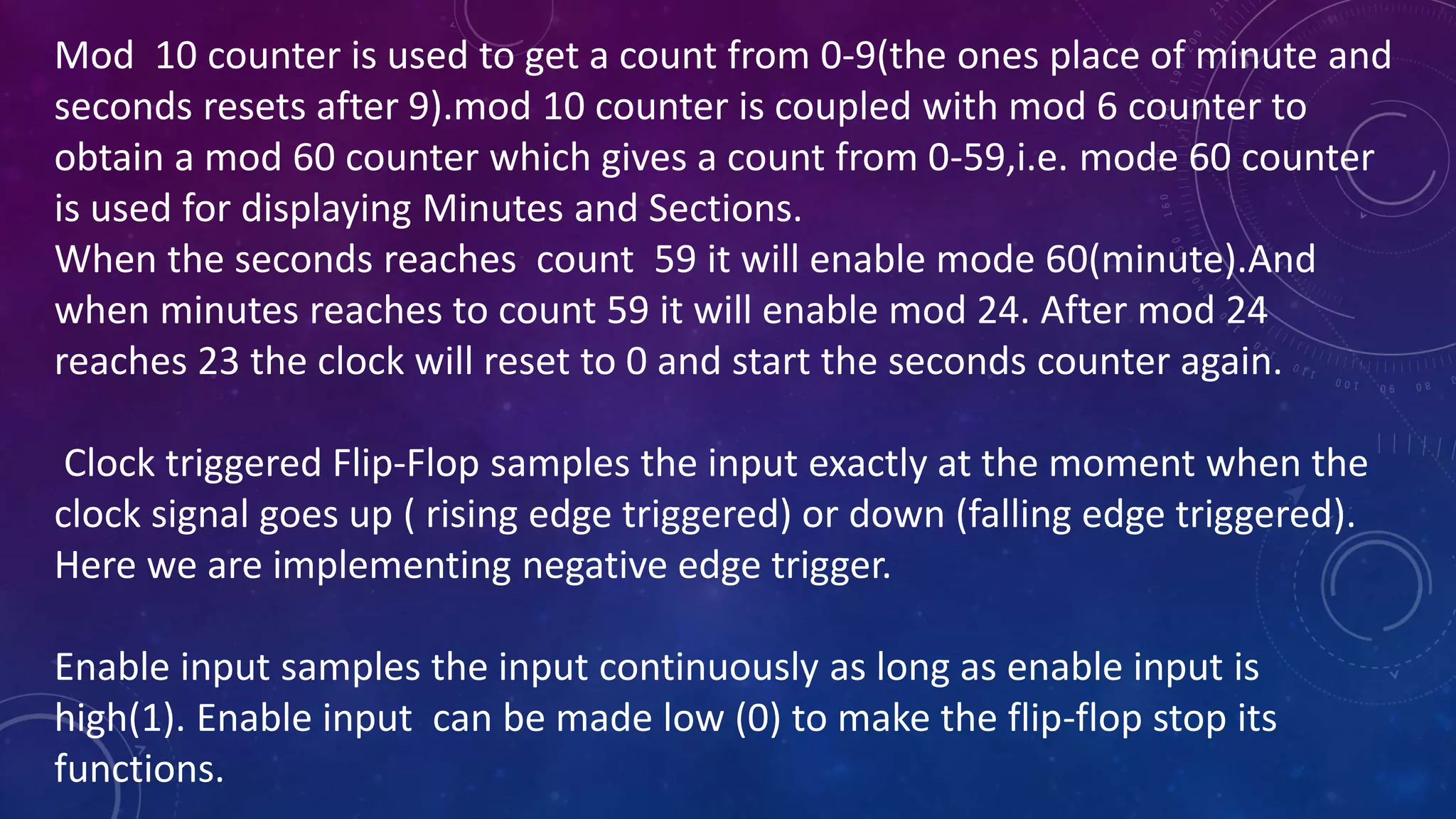 Mod 10 counter is used to get a count from 0-9(the ones place of minute and
seconds resets after 9).mod 10 counter is coupled with mod 6 counter to
obtain a mod 60 counter which gives a count from 0-59,i.e. mode 60 counter
is used for displaying Minutes and Sections.
When the seconds reaches count 59 it will enable mode 60(minute).And
when minutes reaches to count 59 it will enable mod 24. After mod 24
reaches 23 the clock will reset to 0 and start the seconds counter again.
Clock triggered Flip-Flop samples the input exactly at the moment when the
clock signal goes up ( rising edge triggered) or down (falling edge triggered).
Here we are implementing negative edge trigger.
Enable input samples the input continuously as long as enable input is
high(1). Enable input can be made low (0) to make the flip-flop stop its
functions.
 