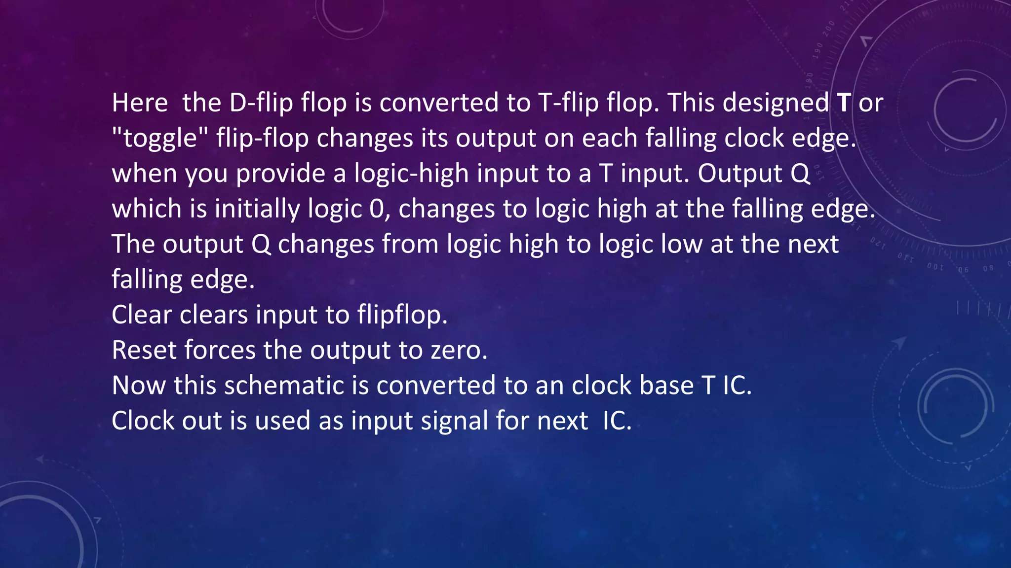 Here the D-flip flop is converted to T-flip flop. This designed T or
"toggle" flip-flop changes its output on each falling clock edge.
when you provide a logic-high input to a T input. Output Q
which is initially logic 0, changes to logic high at the falling edge.
The output Q changes from logic high to logic low at the next
falling edge.
Clear clears input to flipflop.
Reset forces the output to zero.
Now this schematic is converted to an clock base T IC.
Clock out is used as input signal for next IC.
 