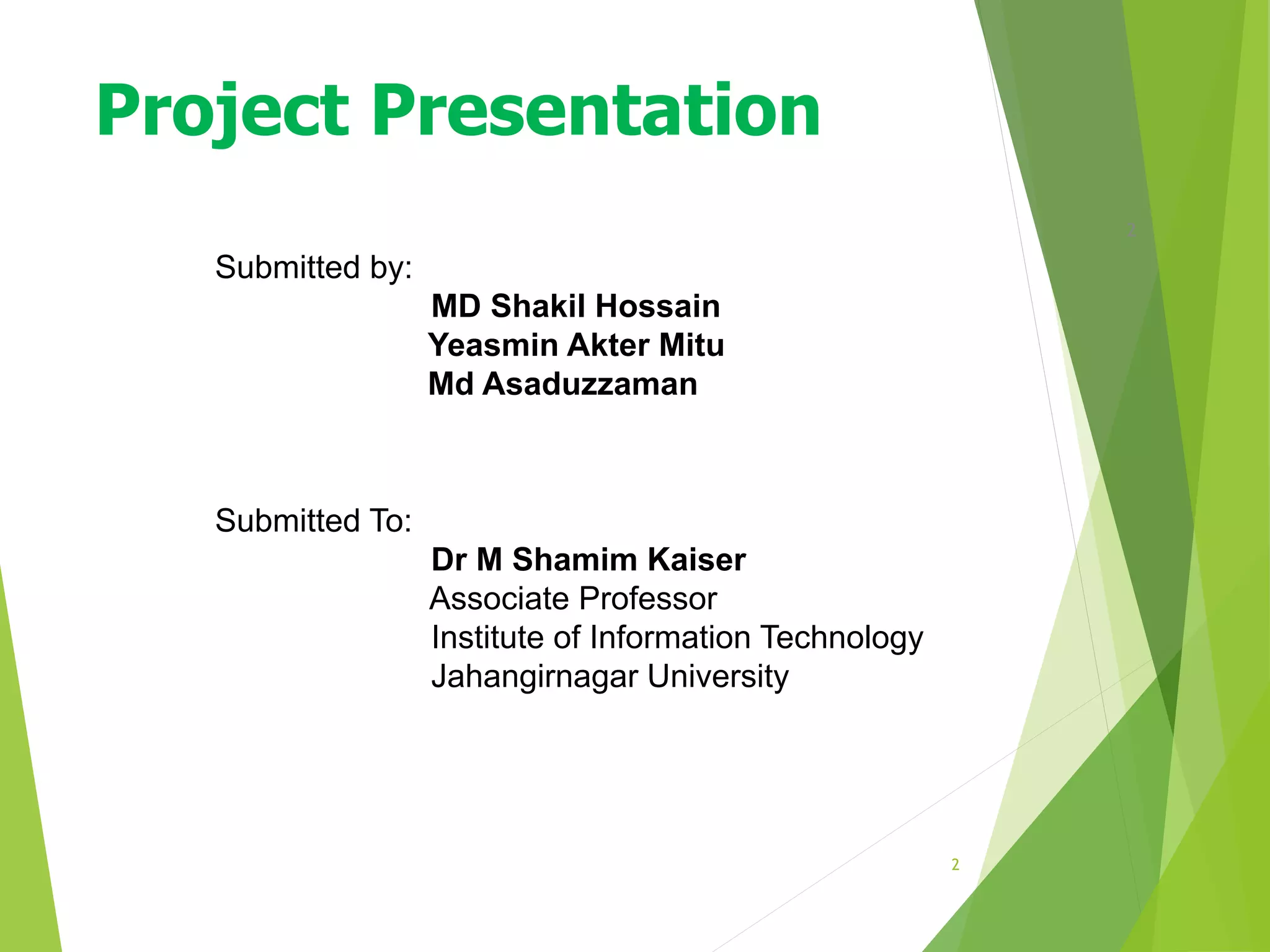 2
2
Submitted by:
MD Shakil Hossain
Yeasmin Akter Mitu
Md Asaduzzaman
Submitted To:
Dr M Shamim Kaiser
Associate Professor
Institute of Information Technology
Jahangirnagar University
Project Presentation
 