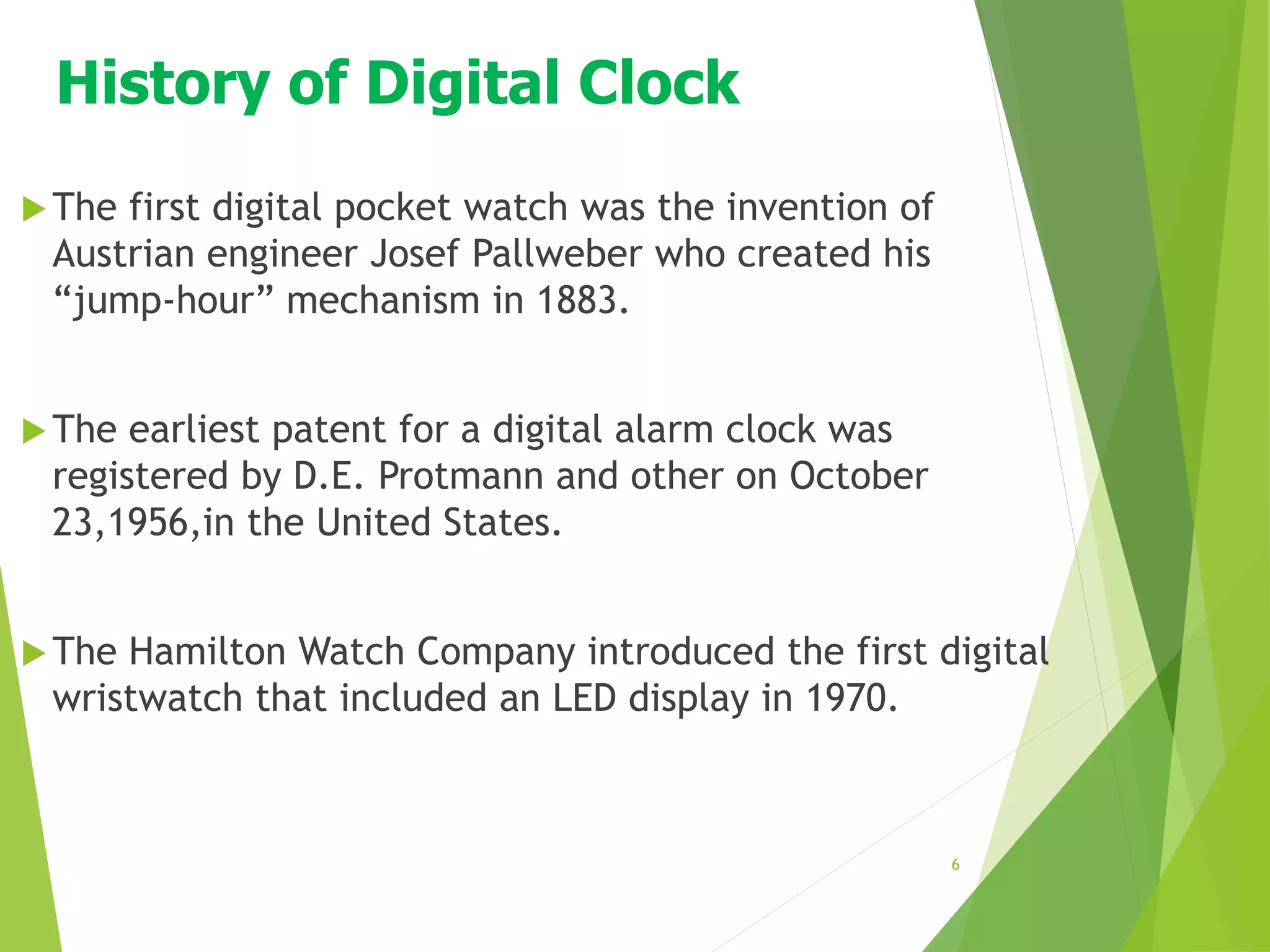 History of Digital Clock
The first digital pocket watch was the invention of
Austrian engineer Josef Pallweber who created his
“jump-hour” mechanism in 1883.
The earliest patent for a digital alarm clock was
registered by D.E. Protmann and other on October
23,1956,in the United States.
The Hamilton Watch Company introduced the first digital
wristwatch that included an LED display in 1970.
6
 