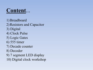 Content...
1) Breadboard
2) Resistors and Capacitor
3) Digital
4) Clock Pulse
5) Logic Gates
6) 555 timer
7) Decade counter
8) Decoder
9) 7 segment LED display
10) Digital clock workshop
 