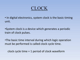 CLOCK
• In digital electronics, system clock is the basic timing
unit.

•System clock is a device which generates a periodic
train of clock pulses.

•The basic time interval during which logic operation
must be performed is called clock cycle time.

  clock cycle time = 1 period of clock waveform
 