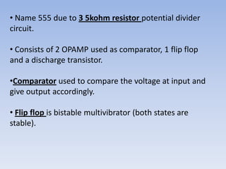 • Name 555 due to 3 5kohm resistor potential divider
circuit.

• Consists of 2 OPAMP used as comparator, 1 flip flop
and a discharge transistor.

•Comparator used to compare the voltage at input and
give output accordingly.

• Flip flop is bistable multivibrator (both states are
stable).
 