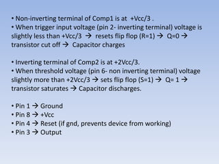 • Non-inverting terminal of Comp1 is at +Vcc/3 .
• When trigger input voltage (pin 2- inverting terminal) voltage is
slightly less than +Vcc/3  resets flip flop (R=1)  Q=0 
transistor cut off  Capacitor charges

• Inverting terminal of Comp2 is at +2Vcc/3.
• When threshold voltage (pin 6- non inverting terminal) voltage
slightly more than +2Vcc/3  sets flip flop (S=1)  Q= 1 
transistor saturates  Capacitor discharges.

• Pin 1  Ground
• Pin 8  +Vcc
• Pin 4  Reset (if gnd, prevents device from working)
• Pin 3  Output
 